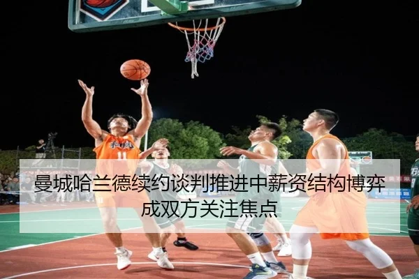 曼城哈兰德续约谈判推进中薪资结构博弈成双方关注焦点