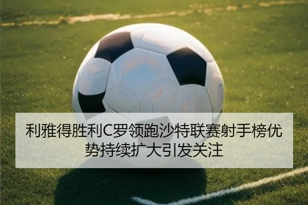 利雅得胜利C罗领跑沙特联赛射手榜优势持续扩大引发关注