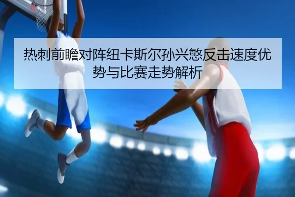 热刺前瞻对阵纽卡斯尔孙兴慜反击速度优势与比赛走势解析