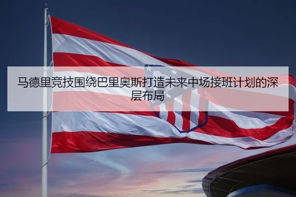 马德里竞技围绕巴里奥斯打造未来中场接班计划的深层布局