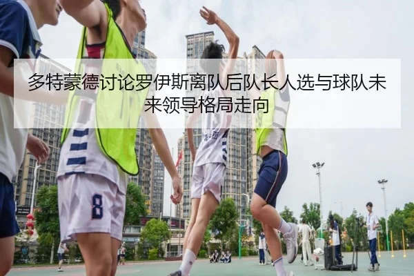 多特蒙德讨论罗伊斯离队后队长人选与球队未来领导格局走向