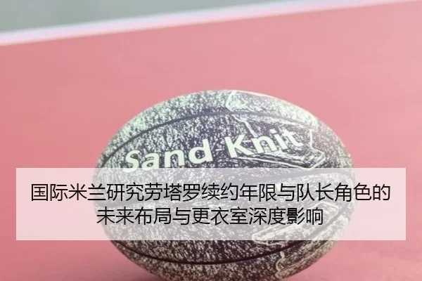 国际米兰研究劳塔罗续约年限与队长角色的未来布局与更衣室深度影响