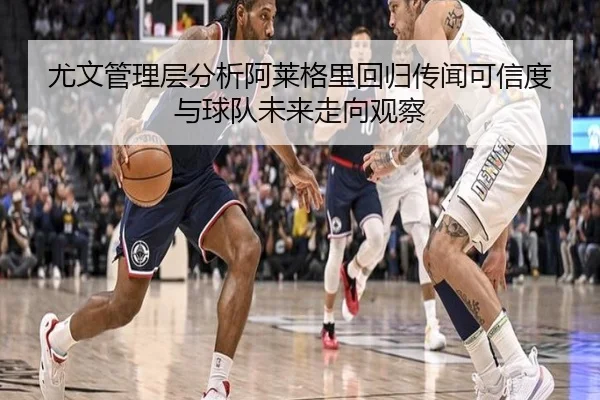 尤文管理层分析阿莱格里回归传闻可信度与球队未来走向观察