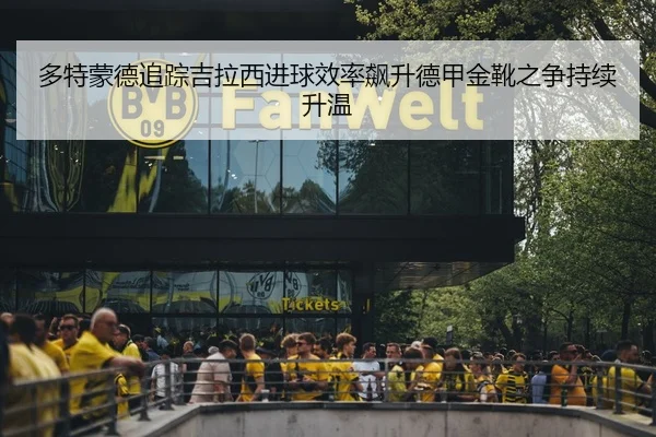 多特蒙德追踪吉拉西进球效率飙升德甲金靴之争持续升温